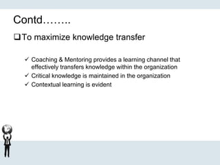 Contd……..
To maximize knowledge transfer
 Coaching & Mentoring provides a learning channel that
effectively transfers knowledge within the organization
 Critical knowledge is maintained in the organization
 Contextual learning is evident
 