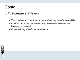 Contd…….
To increase skill levels
 The coaches and mentors can very effectively transfer core skills
 Customization of skills in relation to the core activities of the
business is retained
 Cross training of staff can be achieved
 
