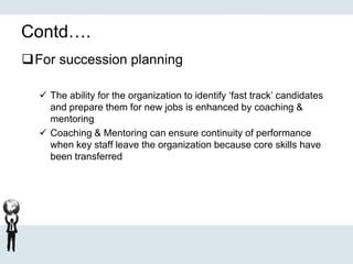 Contd….
For succession planning
 The ability for the organization to identify ‘fast track’ candidates
and prepare them for new jobs is enhanced by coaching &
mentoring
 Coaching & Mentoring can ensure continuity of performance
when key staff leave the organization because core skills have
been transferred
 