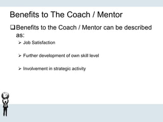 Benefits to The Coach / Mentor
Benefits to the Coach / Mentor can be described
as:
 Job Satisfaction
 Further development of own skill level
 Involvement in strategic activity
 