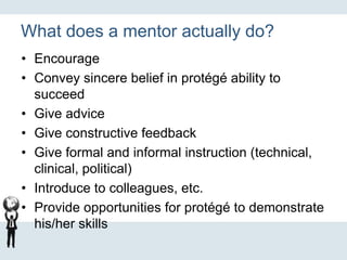 What does a mentor actually do?
• Encourage
• Convey sincere belief in protégé ability to
succeed
• Give advice
• Give constructive feedback
• Give formal and informal instruction (technical,
clinical, political)
• Introduce to colleagues, etc.
• Provide opportunities for protégé to demonstrate
his/her skills
 