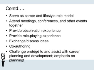 Contd….
• Serve as career and lifestyle role model
• Attend meetings, conferences, and other events
together
• Provide observation experience
• Provide role-playing experience
• Exchange/discuss ideas
• Co-authoring
• Challenge protégé to and assist with career
planning and development; emphasis on
planning!
 