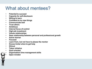 What about mentees?
• Potential to succeed
• Capacity for self-disclosure
• Willing to learn
• Confident to try new things
• Communicate well
• Trust others
• Ambitious
• Internal focus of control
• High job investment
• Values relationships
• Sees relationship between personal and professional growth
• Active learner
• Focused
• Learn from, but not have to please the mentor
• Knows limits/ when to get help
• Ethical
• Takes initiative
• Goal oriented
• Organization/ time management skills
• Open minded
 