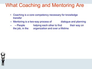 What Coaching and Mentoring Are
• Coaching is a core competency necessary for knowledge
transfer
– Mentoring is a two-way process of dialogue and planning
– – People helping each other to find their way on
the job, in the organization and over a lifetime
 
