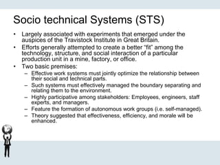 Socio technical Systems (STS)
• Largely associated with experiments that emerged under the
auspices of the Travistock Institute in Great Britain.
• Efforts generally attempted to create a better “fit” among the
technology, structure, and social interaction of a particular
production unit in a mine, factory, or office.
• Two basic premises:
– Effective work systems must jointly optimize the relationship between
their social and technical parts.
– Such systems must effectively managed the boundary separating and
relating them to the environment.
– Highly participative among stakeholders: Employees, engineers, staff
experts, and managers.
– Feature the formation of autonomous work groups (i.e. self-managed).
– Theory suggested that effectiveness, efficiency, and morale will be
enhanced.
 