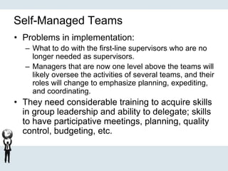 Self-Managed Teams
• Problems in implementation:
– What to do with the first-line supervisors who are no
longer needed as supervisors.
– Managers that are now one level above the teams will
likely oversee the activities of several teams, and their
roles will change to emphasize planning, expediting,
and coordinating.
• They need considerable training to acquire skills
in group leadership and ability to delegate; skills
to have participative meetings, planning, quality
control, budgeting, etc.
 