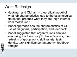 Work Redesign
• Hackman and Oldham – theoretical model of
what job characteristics lead to the psychological
states that produce what they call ‘high internal
work motivation.’
• Model approach has the characteristics of OD;
use of diagnosis, participation, and feedback.
• Model suggested that organizations analyze
jobs using the five core job characteristics; then
redesign of group work: skill variety, task
identity, task significance, autonomy, feedback
from job.
 