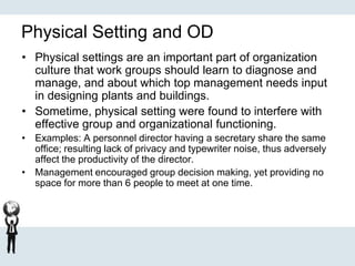 Physical Setting and OD
• Physical settings are an important part of organization
culture that work groups should learn to diagnose and
manage, and about which top management needs input
in designing plants and buildings.
• Sometime, physical setting were found to interfere with
effective group and organizational functioning.
• Examples: A personnel director having a secretary share the same
office; resulting lack of privacy and typewriter noise, thus adversely
affect the productivity of the director.
• Management encouraged group decision making, yet providing no
space for more than 6 people to meet at one time.
 