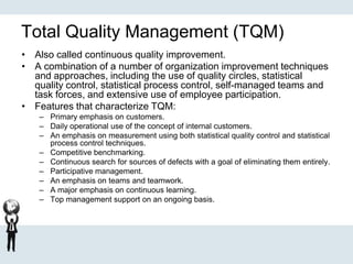 Total Quality Management (TQM)
• Also called continuous quality improvement.
• A combination of a number of organization improvement techniques
and approaches, including the use of quality circles, statistical
quality control, statistical process control, self-managed teams and
task forces, and extensive use of employee participation.
• Features that characterize TQM:
– Primary emphasis on customers.
– Daily operational use of the concept of internal customers.
– An emphasis on measurement using both statistical quality control and statistical
process control techniques.
– Competitive benchmarking.
– Continuous search for sources of defects with a goal of eliminating them entirely.
– Participative management.
– An emphasis on teams and teamwork.
– A major emphasis on continuous learning.
– Top management support on an ongoing basis.
 