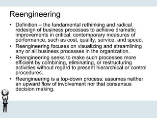 Reengineering
• Definition – the fundamental rethinking and radical
redesign of business processes to achieve dramatic
improvements in critical, contemporary measures of
performance, such as cost, quality, service, and speed.
• Reengineering focuses on visualizing and streamlining
any or all business processes in the organization.
• Reengineering seeks to make such processes more
efficient by combining, eliminating, or restructuring
activities without regard to present hierarchical or control
procedures.
• Reengineering is a top-down process; assumes neither
an upward flow of involvement nor that consensus
decision making.
 
