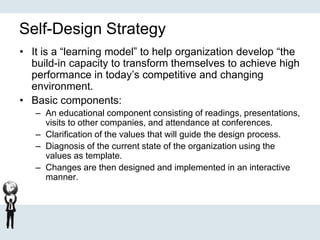 Self-Design Strategy
• It is a “learning model” to help organization develop “the
build-in capacity to transform themselves to achieve high
performance in today’s competitive and changing
environment.
• Basic components:
– An educational component consisting of readings, presentations,
visits to other companies, and attendance at conferences.
– Clarification of the values that will guide the design process.
– Diagnosis of the current state of the organization using the
values as template.
– Changes are then designed and implemented in an interactive
manner.
 