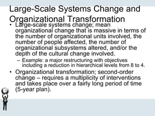 Large-Scale Systems Change and
Organizational Transformation
• Large-scale systems change; mean
organizational change that is massive in terms of
the number of organizational units involved, the
number of people affected, the number of
organizational subsystems altered, and/or the
depth of the cultural change involved.
– Example: a major restructuring with objectives
including a reduction in hierarchical levels from 8 to 4.
• Organizational transformation; second-order
change – requires a multiplicity of interventions
and takes place over a fairly long period of time
(5-year plan).
 