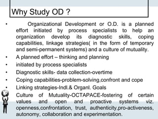 Why Study OD ?
• Organizational Development or O.D. is a planned
effort initiated by process specialists to help an
organization develop its diagnostic skills, coping
capabilities, linkage strategies( in the form of temporary
and semi-permanent systems) and a culture of mutuality.
• A planned effort – thinking and planning
• initiated by process specialists
• Diagnostic skills- data collection-overtime
• Coping capabilities-problem-solving,confront and cope
• Linking strategies-Indl.& Organl. Goals
• Culture of Mutuality-OCTAPACE-fostering of certain
values and open and proactive systems viz.
openness,confrontation, trust, authenticity,pro-activeness,
autonomy, collaboration and experimentation.
 