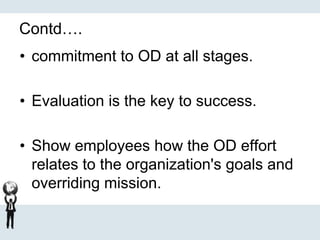 Contd….
• commitment to OD at all stages.
• Evaluation is the key to success.
• Show employees how the OD effort
relates to the organization's goals and
overriding mission.
 