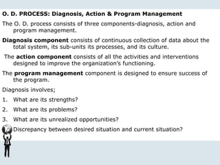 O. D. PROCESS: Diagnosis, Action & Program Management
The O. D. process consists of three components-diagnosis, action and
program management.
Diagnosis component consists of continuous collection of data about the
total system, its sub-units its processes, and its culture.
The action component consists of all the activities and interventions
designed to improve the organization’s functioning.
The program management component is designed to ensure success of
the program.
Diagnosis involves;
1. What are its strengths?
2. What are its problems?
3. What are its unrealized opportunities?
4. Discrepancy between desired situation and current situation?
 