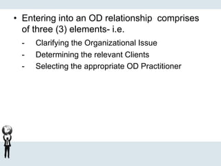 • Entering into an OD relationship comprises
of three (3) elements- i.e.
- Clarifying the Organizational Issue
- Determining the relevant Clients
- Selecting the appropriate OD Practitioner
 