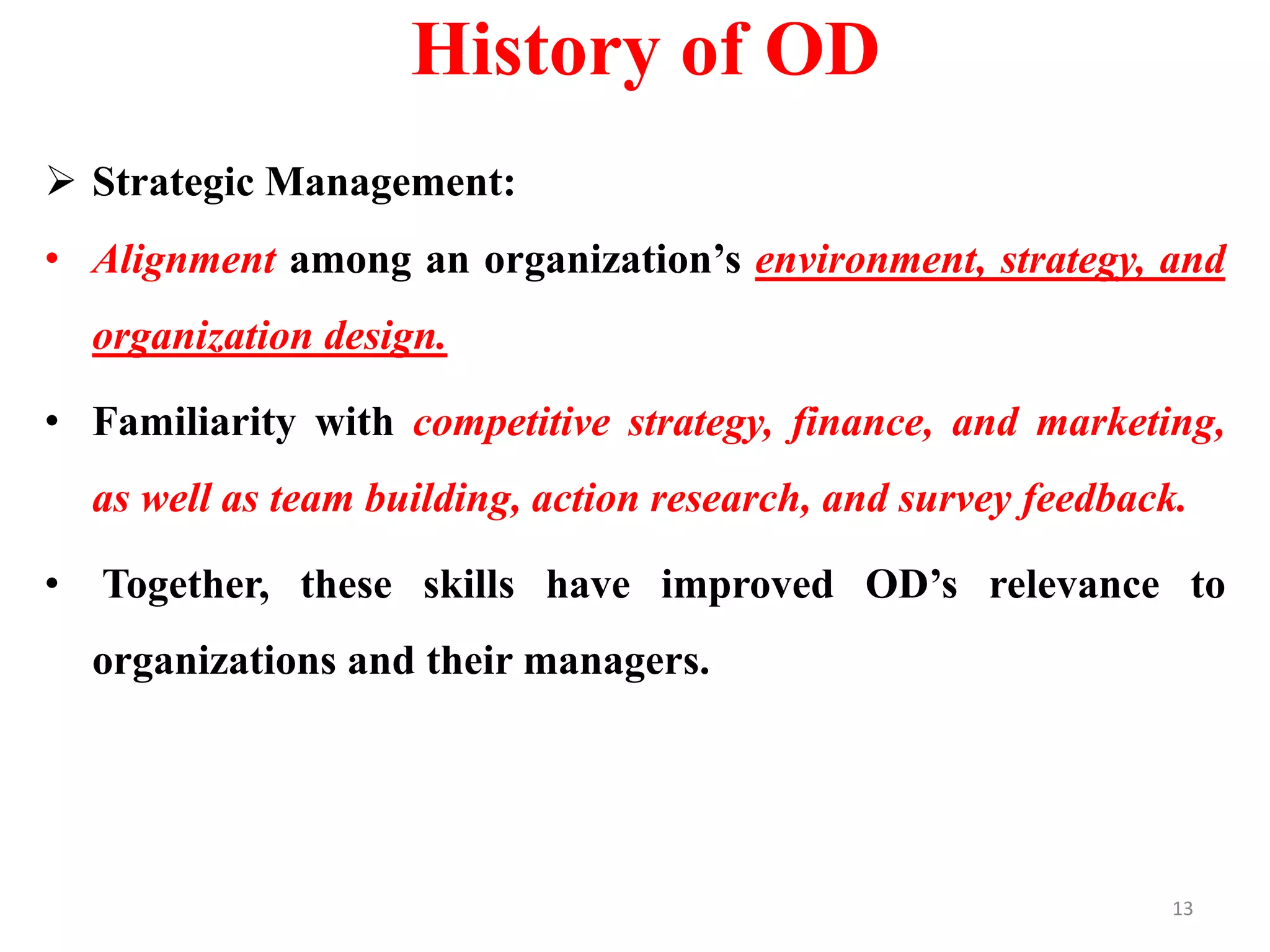 History of OD
 Strategic Management:
• Alignment among an organization’s environment, strategy, and
organization design.
• Familiarity with competitive strategy, finance, and marketing,
as well as team building, action research, and survey feedback.
• Together, these skills have improved OD’s relevance to
organizations and their managers.
13
 