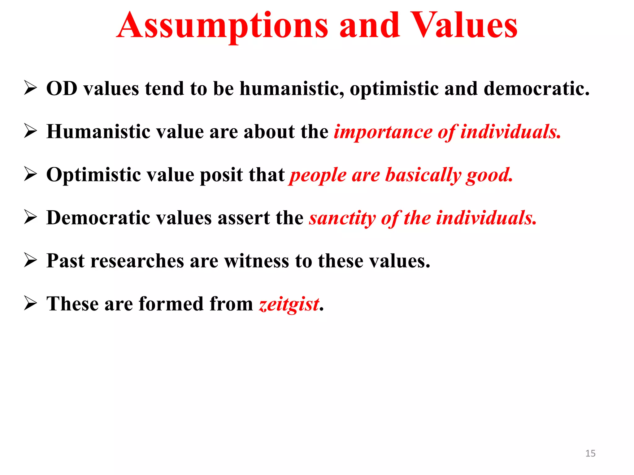 Assumptions and Values
 OD values tend to be humanistic, optimistic and democratic.
 Humanistic value are about the importance of individuals.
 Optimistic value posit that people are basically good.
 Democratic values assert the sanctity of the individuals.
 Past researches are witness to these values.
 These are formed from zeitgist.
15
 