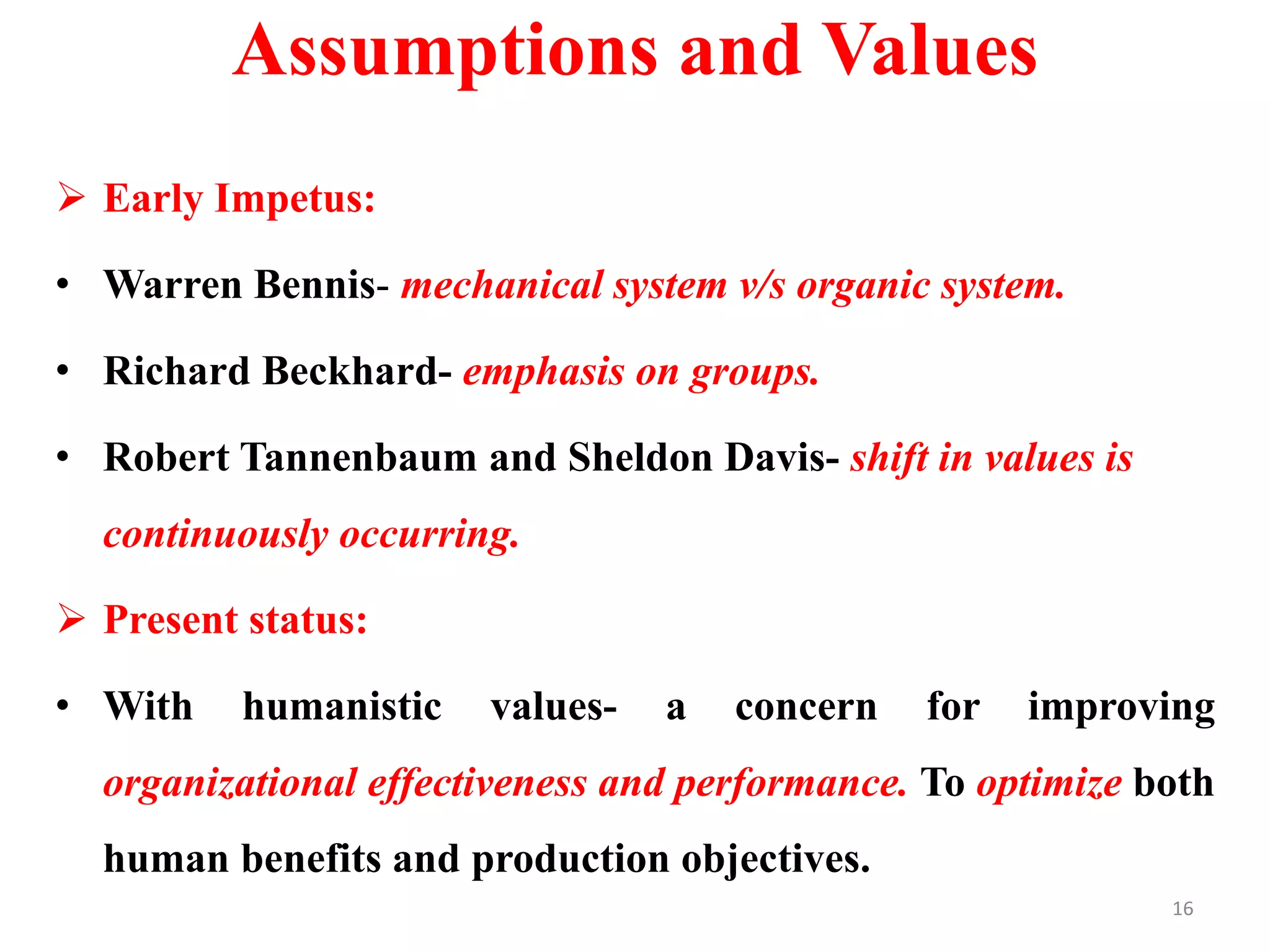 Assumptions and Values
 Early Impetus:
• Warren Bennis- mechanical system v/s organic system.
• Richard Beckhard- emphasis on groups.
• Robert Tannenbaum and Sheldon Davis- shift in values is
continuously occurring.
 Present status:
• With humanistic values- a concern for improving
organizational effectiveness and performance. To optimize both
human benefits and production objectives.
16
 
