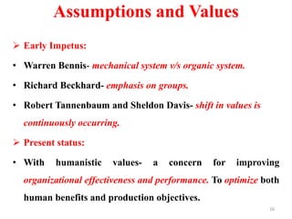 Assumptions and Values
 Early Impetus:
• Warren Bennis- mechanical system v/s organic system.
• Richard Beckhard- emphasis on groups.
• Robert Tannenbaum and Sheldon Davis- shift in values is
continuously occurring.
 Present status:
• With humanistic values- a concern for improving
organizational effectiveness and performance. To optimize both
human benefits and production objectives.
16
 