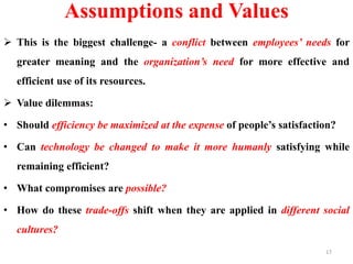 Assumptions and Values
 This is the biggest challenge- a conflict between employees’ needs for
greater meaning and the organization’s need for more effective and
efficient use of its resources.
 Value dilemmas:
• Should efficiency be maximized at the expense of people’s satisfaction?
• Can technology be changed to make it more humanly satisfying while
remaining efficient?
• What compromises are possible?
• How do these trade-offs shift when they are applied in different social
cultures?
17
 