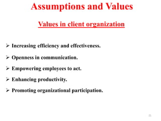 Assumptions and Values
Values in client organization
 Increasing efficiency and effectiveness.
 Openness in communication.
 Empowering employees to act.
 Enhancing productivity.
 Promoting organizational participation.
21
 