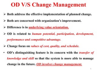 OD V/S Change Management
 Both address the effective implementation of planned change.
 Both are concerned with organization’s improvement.
 Difference is in underlying value orientation.
 OD is related to human potential, participation, development,
performance and competitive advantage.
 Change focus on values of cost, quality, and schedule.
• OD’s distinguishing feature is its concern with the transfer of
knowledge and skill so that the system is more able to manage
change in the future. OD involves change management.
6
 