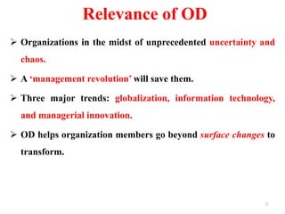 Relevance of OD
 Organizations in the midst of unprecedented uncertainty and
chaos.
 A ‘management revolution’ will save them.
 Three major trends: globalization, information technology,
and managerial innovation.
 OD helps organization members go beyond surface changes to
transform.
7
 