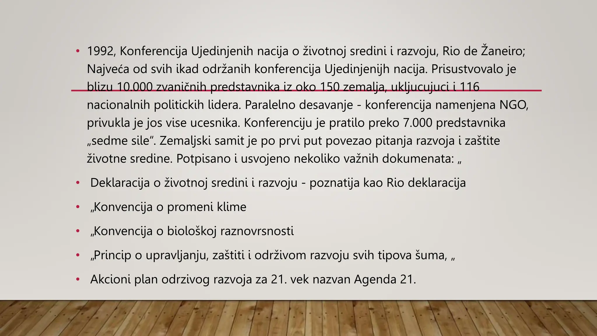 • 1992, Konferencija Ujedinjenih nacija o životnoj sredini i razvoju, Rio de Žaneiro;
Najveća od svih ikad održanih konferencija Ujedinjenijh nacija. Prisustvovalo je
blizu 10.000 zvaničnih predstavnika iz oko 150 zemalja, ukljucujuci i 116
nacionalnih politickih lidera. Paralelno desavanje - konferencija namenjena NGO,
privukla je jos vise ucesnika. Konferenciju je pratilo preko 7.000 predstavnika
„sedme sile“. Zemaljski samit je po prvi put povezao pitanja razvoja i zaštite
životne sredine. Potpisano i usvojeno nekoliko važnih dokumenata: „
• Deklaracija o životnoj sredini i razvoju - poznatija kao Rio deklaracija
• „Konvencija o promeni klime
• „Konvencija o biološkoj raznovrsnosti
• „Princip o upravljanju, zaštiti i održivom razvoju svih tipova šuma, „
• Akcioni plan odrzivog razvoja za 21. vek nazvan Agenda 21.
 