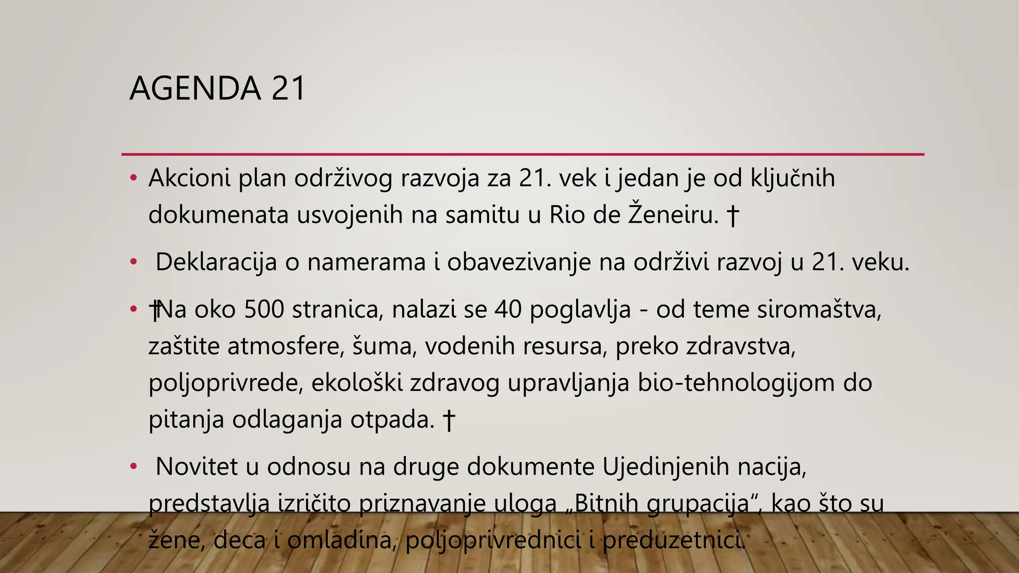 AGENDA 21
• Akcioni plan održivog razvoja za 21. vek i jedan je od ključnih
dokumenata usvojenih na samitu u Rio de Ženeiru. †
• Deklaracija o namerama i obavezivanje na održivi razvoj u 21. veku.
• †Na oko 500 stranica, nalazi se 40 poglavlja - od teme siromaštva,
zaštite atmosfere, šuma, vodenih resursa, preko zdravstva,
poljoprivrede, ekološki zdravog upravljanja bio-tehnologijom do
pitanja odlaganja otpada. †
• Novitet u odnosu na druge dokumente Ujedinjenih nacija,
predstavlja izričito priznavanje uloga „Bitnih grupacija“, kao što su
žene, deca i omladina, poljoprivrednici i preduzetnici.
 