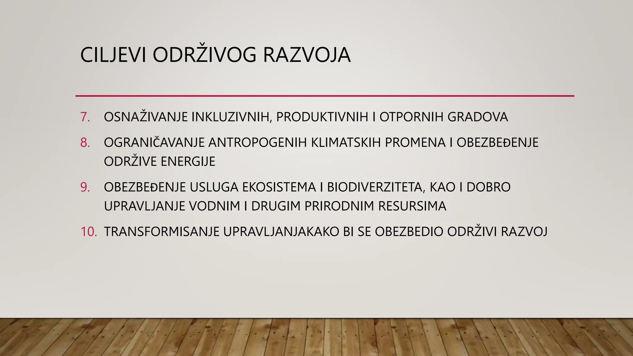 CILJEVI ODRŽIVOG RAZVOJA
7. OSNAŽIVANJE INKLUZIVNIH, PRODUKTIVNIH I OTPORNIH GRADOVA
8. OGRANIČAVANJE ANTROPOGENIH KLIMATSKIH PROMENA I OBEZBEĐENJE
ODRŽIVE ENERGIJE
9. OBEZBEĐENJE USLUGA EKOSISTEMA I BIODIVERZITETA, KAO I DOBRO
UPRAVLJANJE VODNIM I DRUGIM PRIRODNIM RESURSIMA
10. TRANSFORMISANJE UPRAVLJANJAKAKO BI SE OBEZBEDIO ODRŽIVI RAZVOJ
 