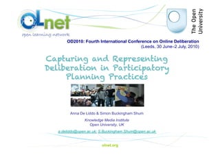 OD2010: Fourth International Conference on Online Deliberation
                                          (Leeds, 30 June–2 July, 2010)


Capturing and Representing
Deliberation in Participatory
     Planning Practices



         Anna De Liddo & Simon Buckingham Shum
                Knowledge Media Institute
                  Open University, UK
   a.deliddo@open.ac.uk; S.Buckingham.Shum@open.ac.uk


                         olnet.org
 