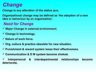 Change Change is any alteration of the status quo. Organizational change may be defined as ‘the adoption of a new idea or behaviour by an organisation’. Need for Change Major Change in external environment. Change in technology. Nature of work force. Org. culture & practice obsolete for new situation. Punishment & reward system loose their effectiveness. Communication & D M system become choked.  Interpersonal & interdepartmental relationships become deteriorate.  