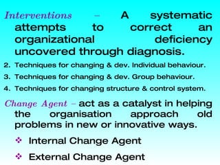 Interventions –  A systematic attempts to correct an organizational deficiency uncovered through diagnosis. Techniques for changing & dev. Individual behaviour. Techniques for changing & dev. Group behaviour. Techniques for changing structure & control system. Change Agent –  act as a catalyst in helping the organisation approach old problems in new or innovative ways. Internal Change Agent External Change Agent  