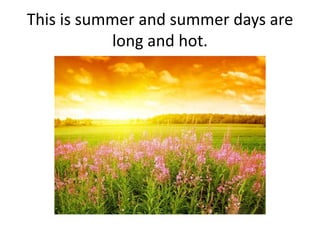 This is summer and summer days are
long and hot.
 