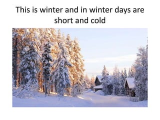 This is winter and in winter days are
short and cold
 