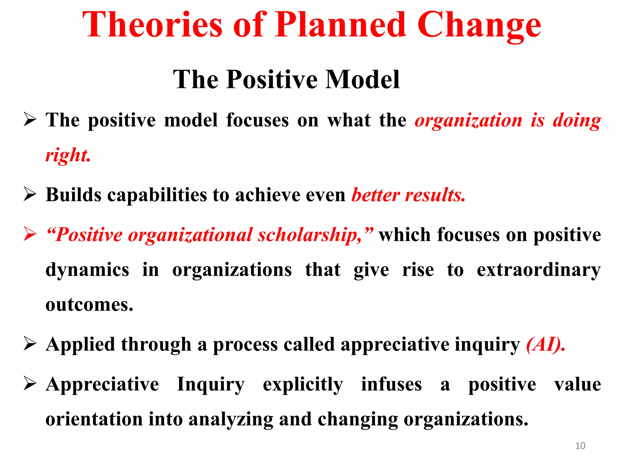 Theories of Planned Change
The Positive Model
 The positive model focuses on what the organization is doing
right.
 Builds capabilities to achieve even better results.
 “Positive organizational scholarship,” which focuses on positive
dynamics in organizations that give rise to extraordinary
outcomes.
 Applied through a process called appreciative inquiry (AI).
 Appreciative Inquiry explicitly infuses a positive value
orientation into analyzing and changing organizations.
10
 