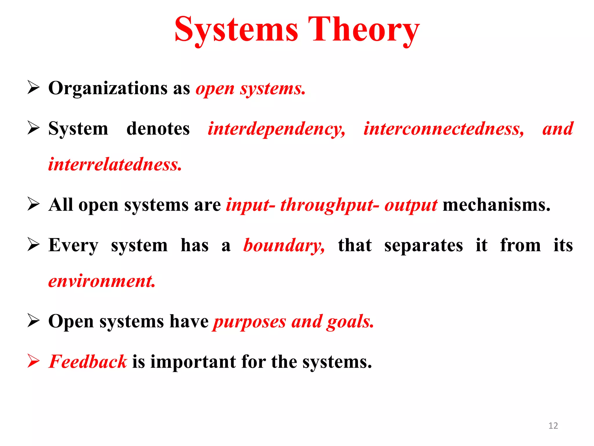 Systems Theory
 Organizations as open systems.
 System denotes interdependency, interconnectedness, and
interrelatedness.
 All open systems are input- throughput- output mechanisms.
 Every system has a boundary, that separates it from its
environment.
 Open systems have purposes and goals.
 Feedback is important for the systems.
12
 