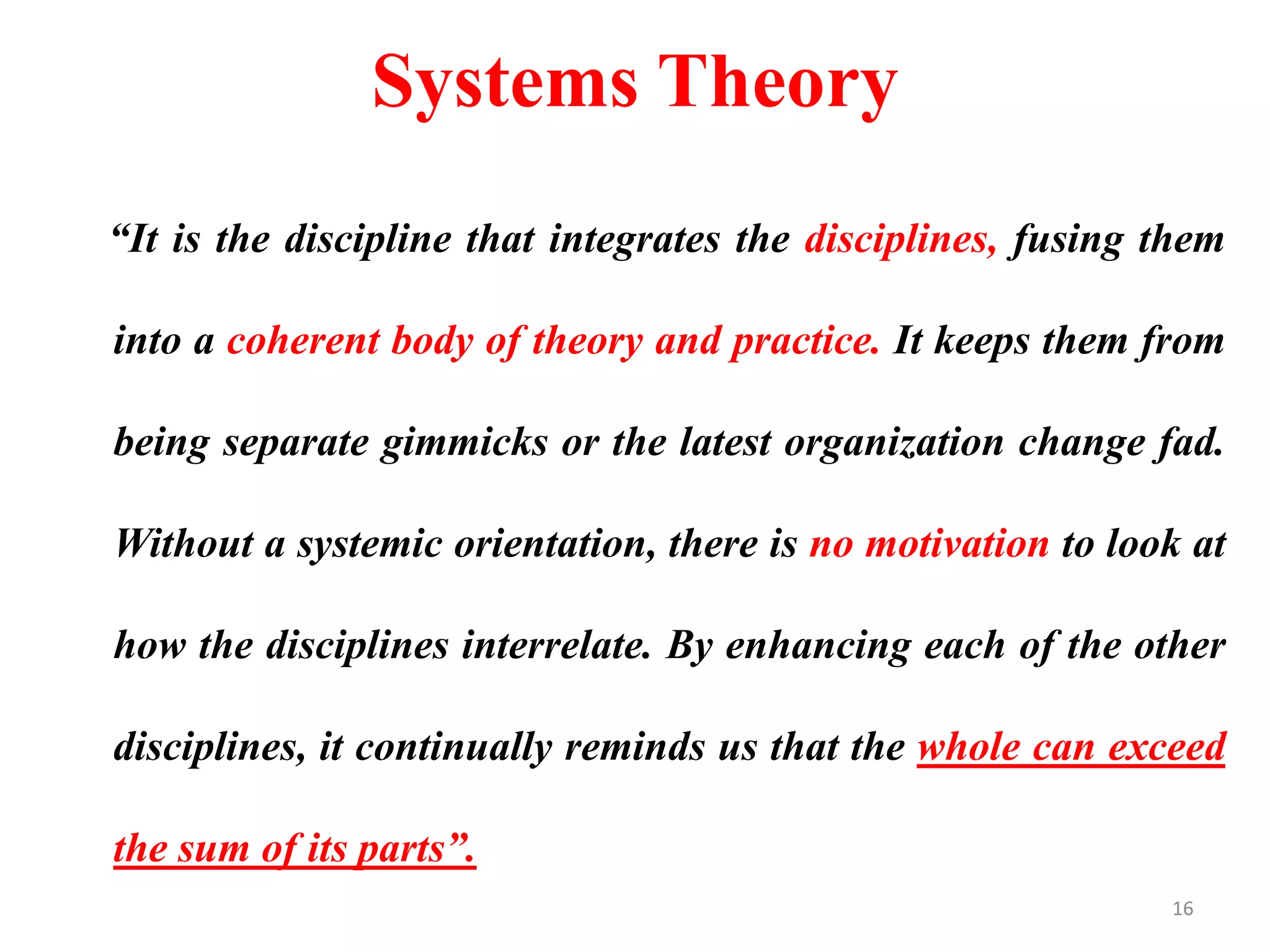 Systems Theory
“It is the discipline that integrates the disciplines, fusing them
into a coherent body of theory and practice. It keeps them from
being separate gimmicks or the latest organization change fad.
Without a systemic orientation, there is no motivation to look at
how the disciplines interrelate. By enhancing each of the other
disciplines, it continually reminds us that the whole can exceed
the sum of its parts”.
16
 