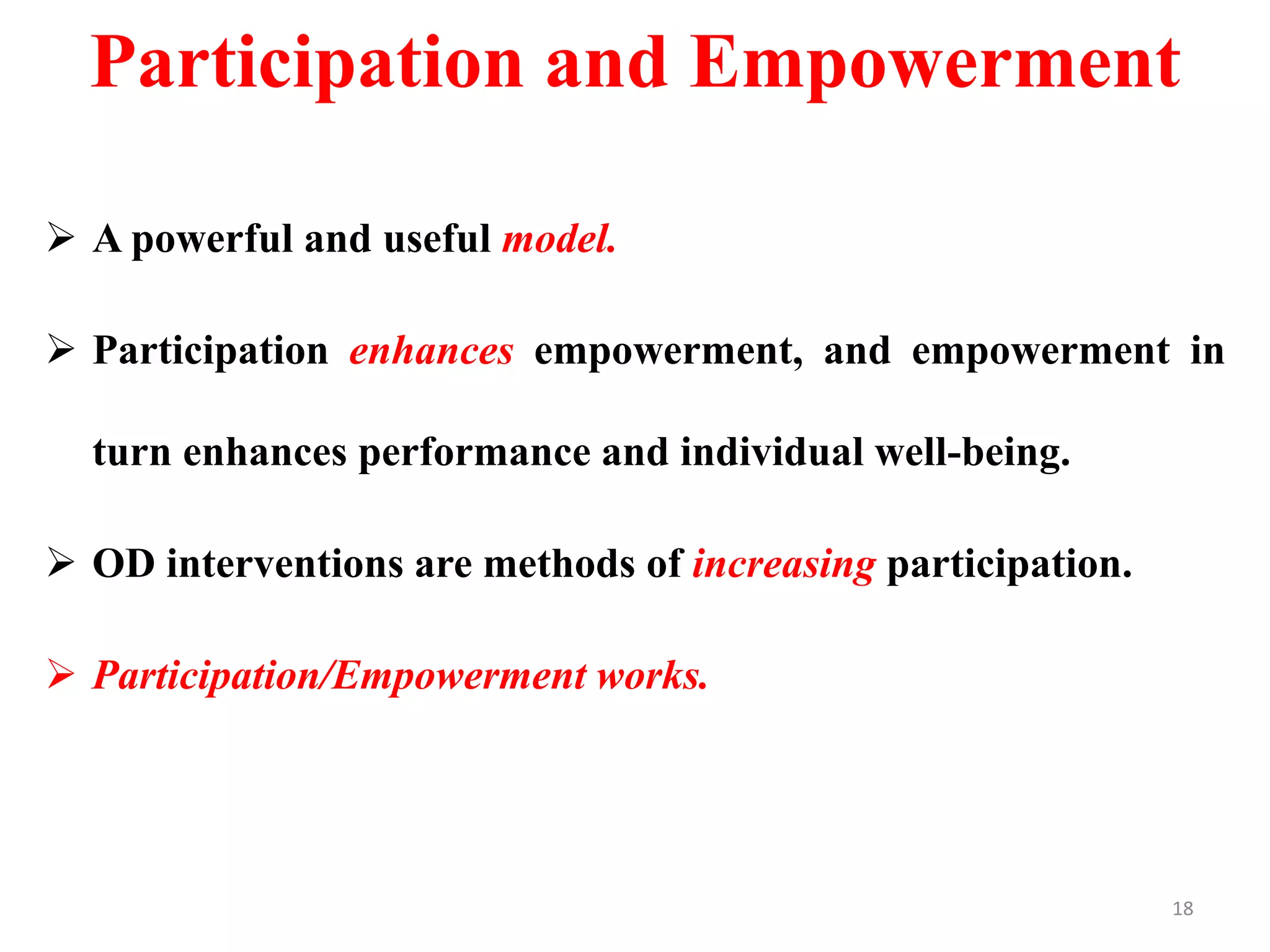 Participation and Empowerment
 A powerful and useful model.
 Participation enhances empowerment, and empowerment in
turn enhances performance and individual well-being.
 OD interventions are methods of increasing participation.
 Participation/Empowerment works.
18
 