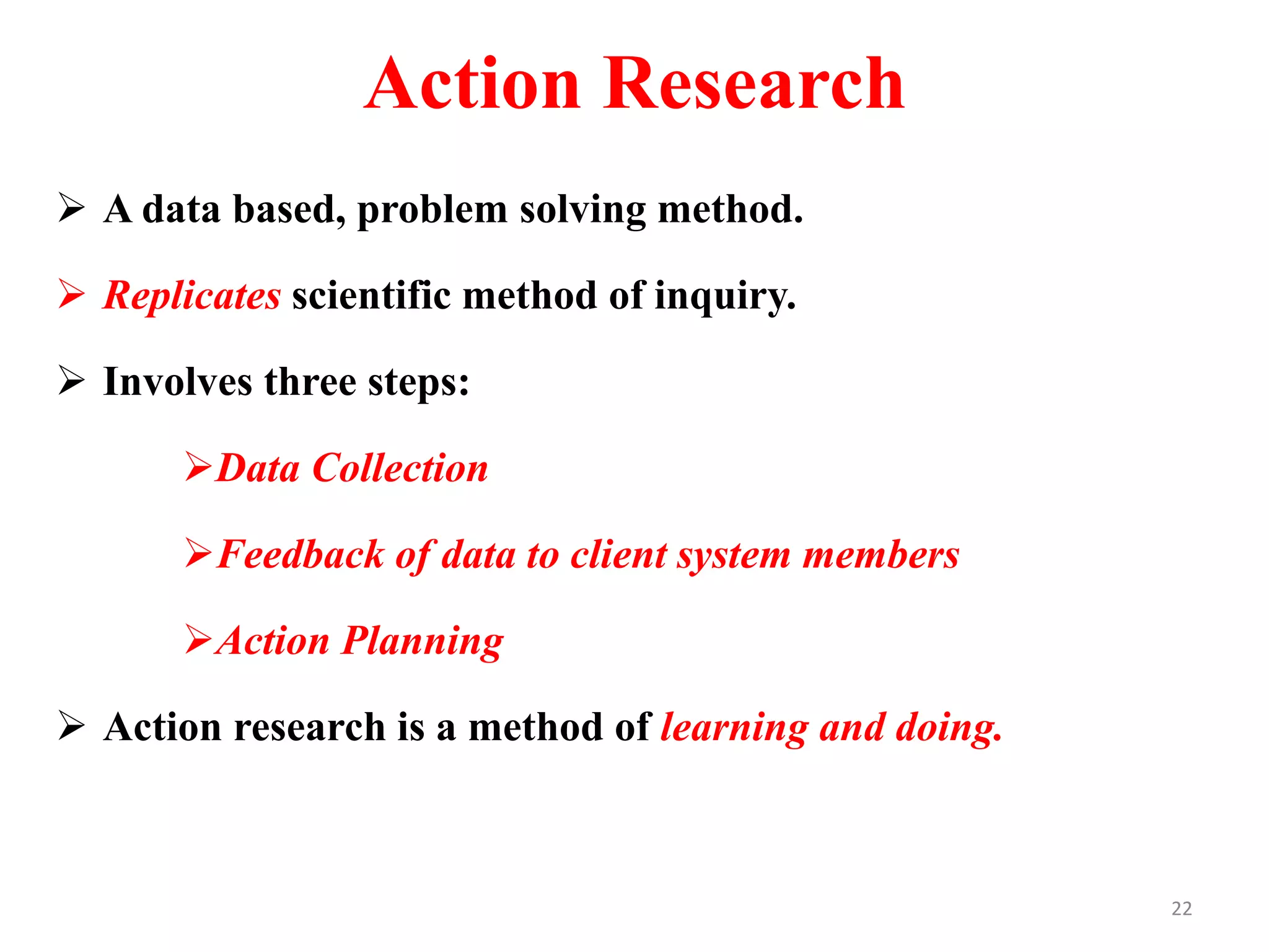 Action Research
 A data based, problem solving method.
 Replicates scientific method of inquiry.
 Involves three steps:
Data Collection
Feedback of data to client system members
Action Planning
 Action research is a method of learning and doing.
22
 