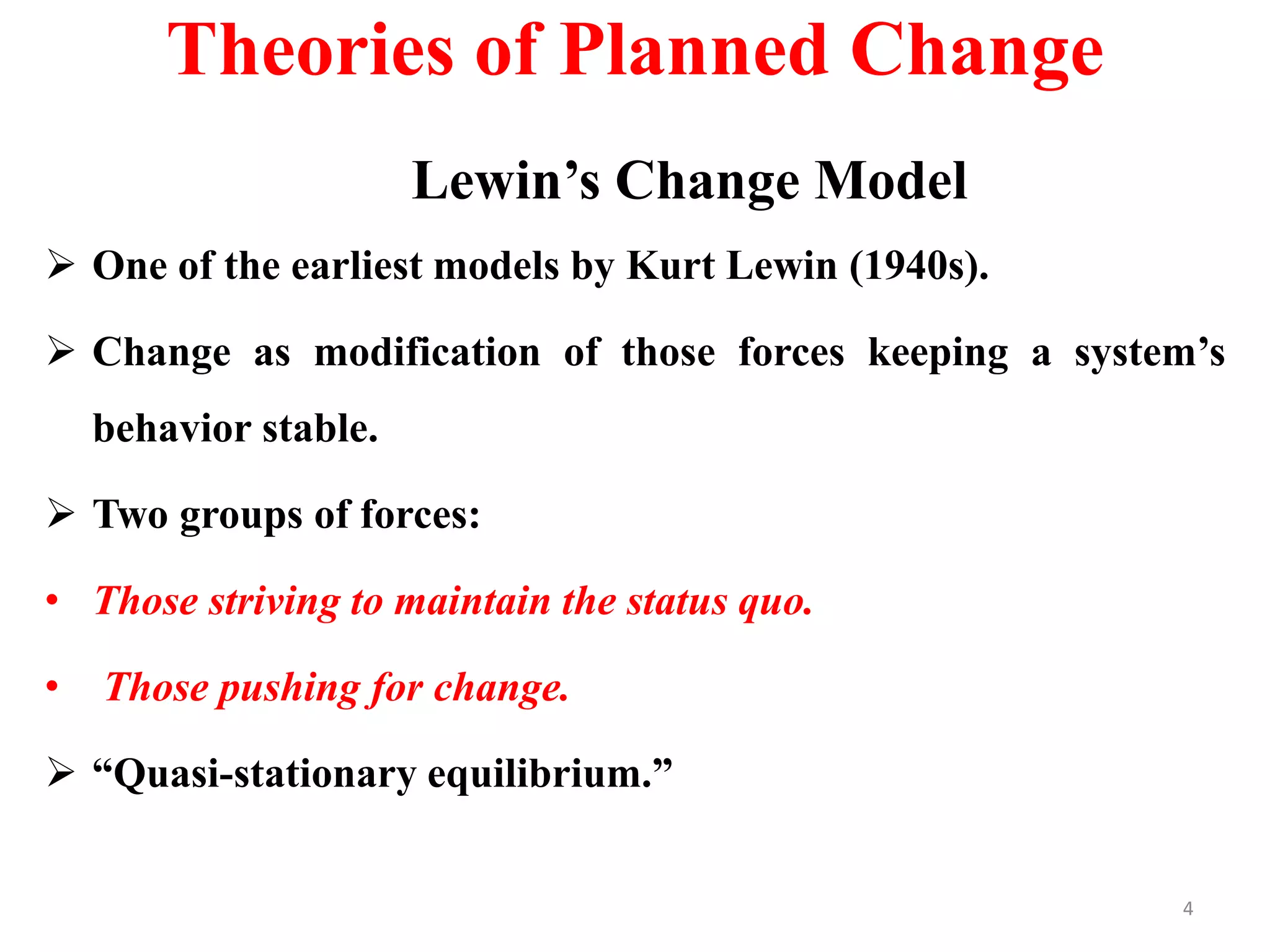 Theories of Planned Change
Lewin’s Change Model
 One of the earliest models by Kurt Lewin (1940s).
 Change as modification of those forces keeping a system’s
behavior stable.
 Two groups of forces:
• Those striving to maintain the status quo.
• Those pushing for change.
 “Quasi-stationary equilibrium.”
4
 