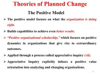Theories of Planned Change
The Positive Model
 The positive model focuses on what the organization is doing
right.
 Builds capabilities to achieve even better results.
 “Positive organizational scholarship,” which focuses on positive
dynamics in organizations that give rise to extraordinary
outcomes.
 Applied through a process called appreciative inquiry (AI).
 Appreciative Inquiry explicitly infuses a positive value
orientation into analyzing and changing organizations.
10
 