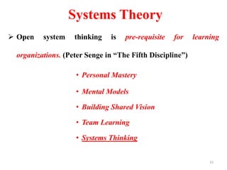 Systems Theory
 Open system thinking is pre-requisite for learning
organizations. (Peter Senge in “The Fifth Discipline”)
• Personal Mastery
• Mental Models
• Building Shared Vision
• Team Learning
• Systems Thinking
15
 