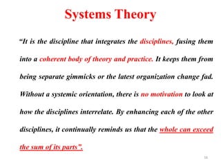 Systems Theory
“It is the discipline that integrates the disciplines, fusing them
into a coherent body of theory and practice. It keeps them from
being separate gimmicks or the latest organization change fad.
Without a systemic orientation, there is no motivation to look at
how the disciplines interrelate. By enhancing each of the other
disciplines, it continually reminds us that the whole can exceed
the sum of its parts”.
16
 