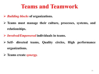 Teams and Teamwork
 Building blocks of organizations.
 Teams must manage their culture, processes, systems, and
relationships.
 Involved/Empowered individuals in teams.
 Self- directed teams, Quality circles, High performance
organizations.
 Teams create synergy.
19
 