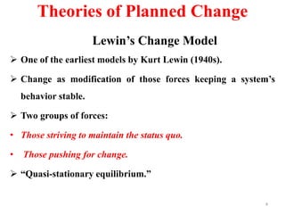Theories of Planned Change
Lewin’s Change Model
 One of the earliest models by Kurt Lewin (1940s).
 Change as modification of those forces keeping a system’s
behavior stable.
 Two groups of forces:
• Those striving to maintain the status quo.
• Those pushing for change.
 “Quasi-stationary equilibrium.”
4
 