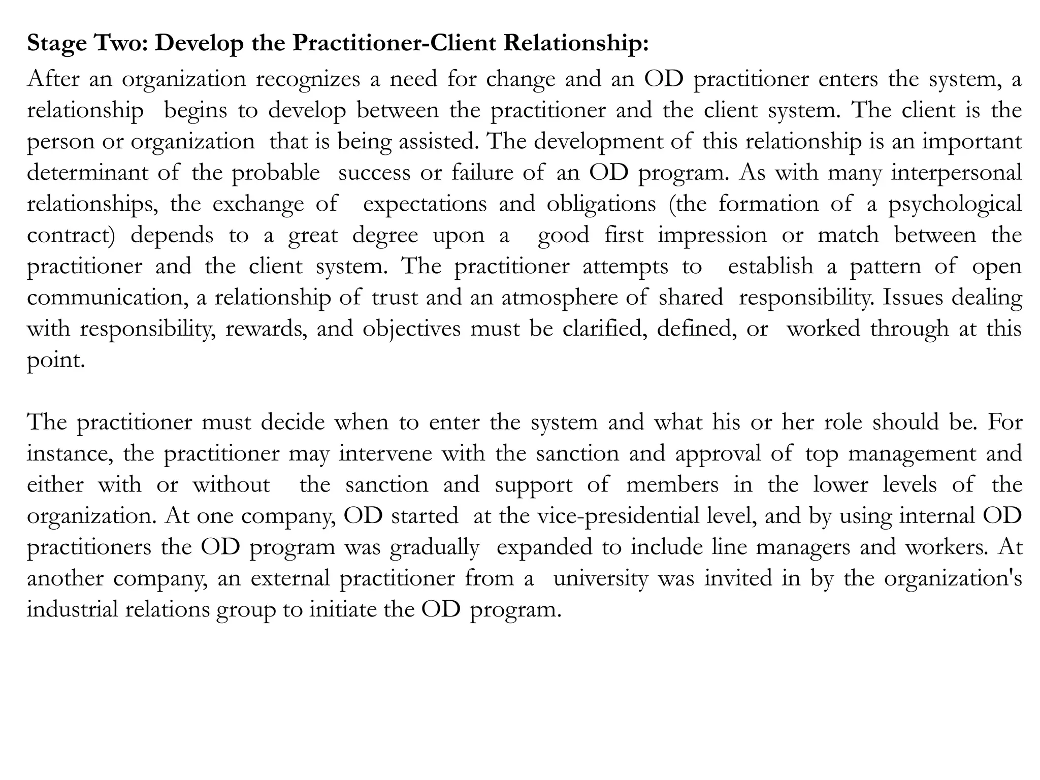 Stage Two: Develop the Practitioner-Client Relationship:
After an organization recognizes a need for change and an OD practitioner enters the system, a
relationship begins to develop between the practitioner and the client system. The client is the
person or organization that is being assisted. The development of this relationship is an important
determinant of the probable success or failure of an OD program. As with many interpersonal
relationships, the exchange of expectations and obligations (the formation of a psychological
contract) depends to a great degree upon a good first impression or match between the
practitioner and the client system. The practitioner attempts to establish a pattern of open
communication, a relationship of trust and an atmosphere of shared responsibility. Issues dealing
with responsibility, rewards, and objectives must be clarified, defined, or worked through at this
point.
The practitioner must decide when to enter the system and what his or her role should be. For
instance, the practitioner may intervene with the sanction and approval of top management and
either with or without the sanction and support of members in the lower levels of the
organization. At one company, OD started at the vice-presidential level, and by using internal OD
practitioners the OD program was gradually expanded to include line managers and workers. At
another company, an external practitioner from a university was invited in by the organization's
industrial relations group to initiate the OD program.
 