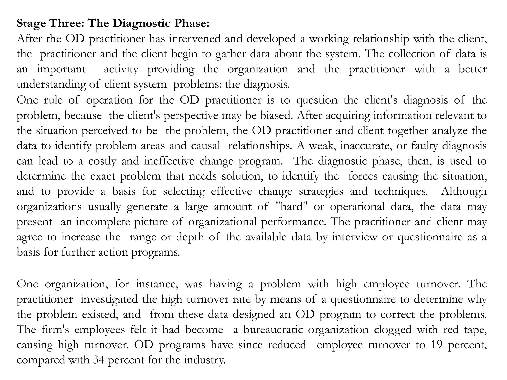 Stage Three: The Diagnostic Phase:
After the OD practitioner has intervened and developed a working relationship with the client,
the practitioner and the client begin to gather data about the system. The collection of data is
an important activity providing the organization and the practitioner with a better
understanding of client system problems: the diagnosis.
One rule of operation for the OD practitioner is to question the client's diagnosis of the
problem, because the client's perspective may be biased. After acquiring information relevant to
the situation perceived to be the problem, the OD practitioner and client together analyze the
data to identify problem areas and causal relationships. A weak, inaccurate, or faulty diagnosis
can lead to a costly and ineffective change program. The diagnostic phase, then, is used to
determine the exact problem that needs solution, to identify the forces causing the situation,
and to provide a basis for selecting effective change strategies and techniques. Although
organizations usually generate a large amount of "hard" or operational data, the data may
present an incomplete picture of organizational performance. The practitioner and client may
agree to increase the range or depth of the available data by interview or questionnaire as a
basis for further action programs.
One organization, for instance, was having a problem with high employee turnover. The
practitioner investigated the high turnover rate by means of a questionnaire to determine why
the problem existed, and from these data designed an OD program to correct the problems.
The firm's employees felt it had become a bureaucratic organization clogged with red tape,
causing high turnover. OD programs have since reduced employee turnover to 19 percent,
compared with 34 percent for the industry.
 