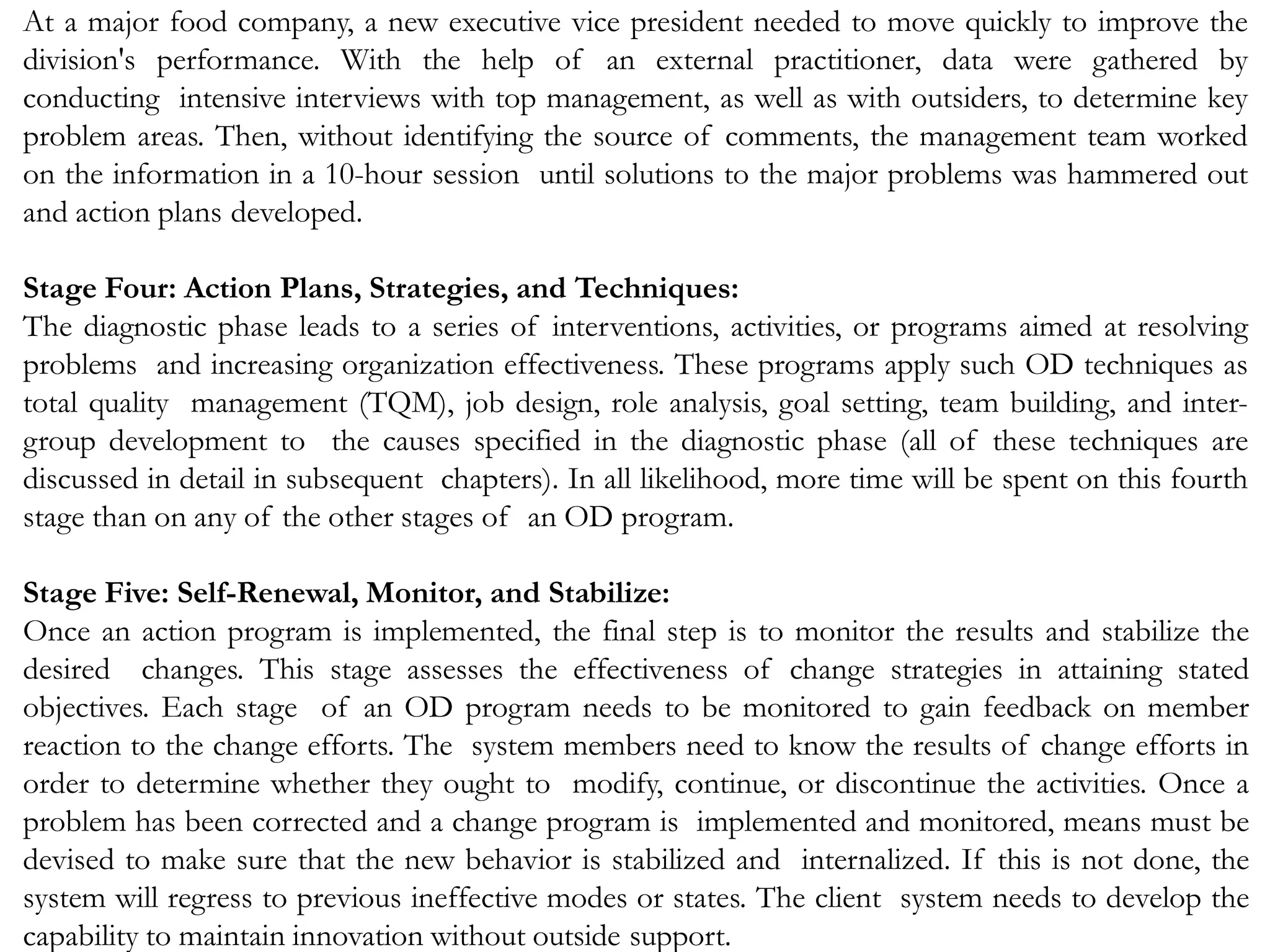 At a major food company, a new executive vice president needed to move quickly to improve the
division's performance. With the help of an external practitioner, data were gathered by
conducting intensive interviews with top management, as well as with outsiders, to determine key
problem areas. Then, without identifying the source of comments, the management team worked
on the information in a 10-hour session until solutions to the major problems was hammered out
and action plans developed.
Stage Four: Action Plans, Strategies, and Techniques:
The diagnostic phase leads to a series of interventions, activities, or programs aimed at resolving
problems and increasing organization effectiveness. These programs apply such OD techniques as
total quality management (TQM), job design, role analysis, goal setting, team building, and inter-
group development to the causes specified in the diagnostic phase (all of these techniques are
discussed in detail in subsequent chapters). In all likelihood, more time will be spent on this fourth
stage than on any of the other stages of an OD program.
Stage Five: Self-Renewal, Monitor, and Stabilize:
Once an action program is implemented, the final step is to monitor the results and stabilize the
desired changes. This stage assesses the effectiveness of change strategies in attaining stated
objectives. Each stage of an OD program needs to be monitored to gain feedback on member
reaction to the change efforts. The system members need to know the results of change efforts in
order to determine whether they ought to modify, continue, or discontinue the activities. Once a
problem has been corrected and a change program is implemented and monitored, means must be
devised to make sure that the new behavior is stabilized and internalized. If this is not done, the
system will regress to previous ineffective modes or states. The client system needs to develop the
capability to maintain innovation without outside support.
 